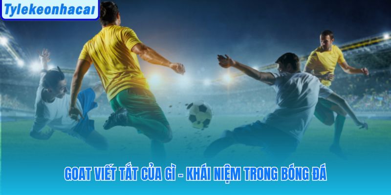 Giải mã goat trong bóng đá là gì qua danh xưng vĩ đại nhất